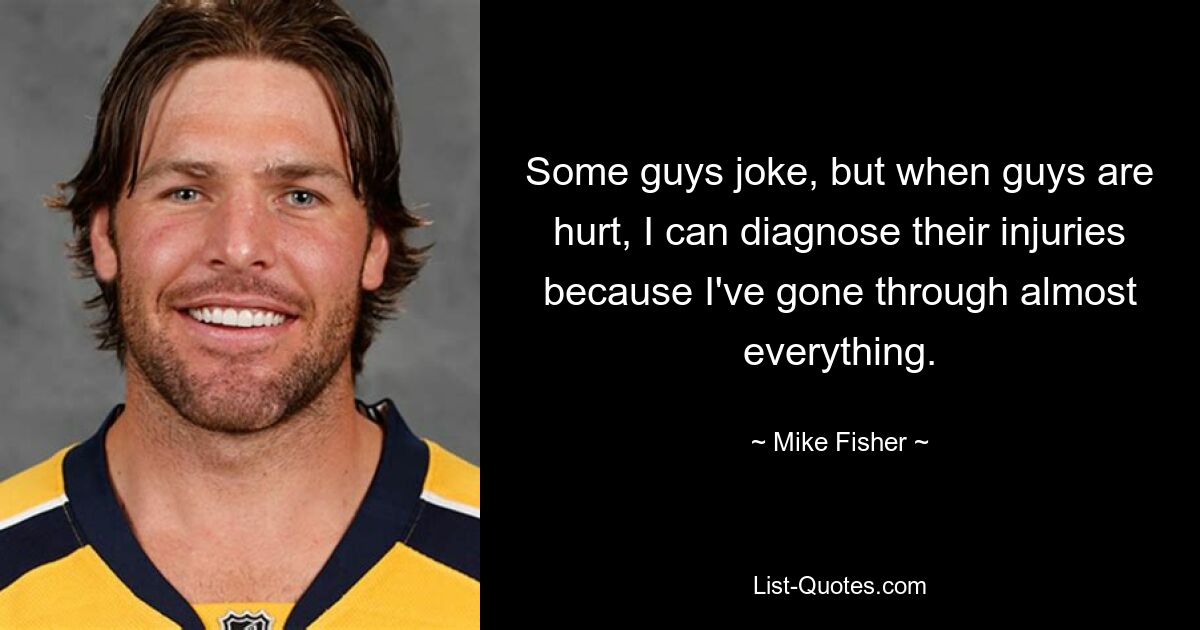 Some guys joke, but when guys are hurt, I can diagnose their injuries because I've gone through almost everything. — © Mike Fisher