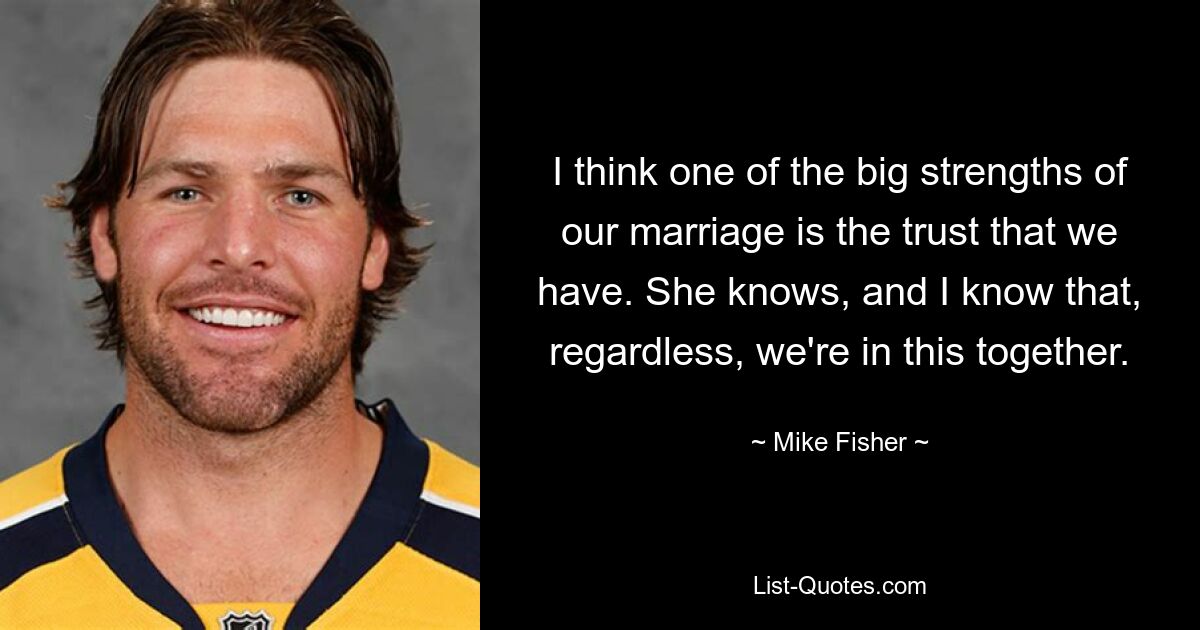 I think one of the big strengths of our marriage is the trust that we have. She knows, and I know that, regardless, we're in this together. — © Mike Fisher