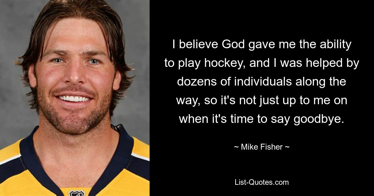 I believe God gave me the ability to play hockey, and I was helped by dozens of individuals along the way, so it's not just up to me on when it's time to say goodbye. — © Mike Fisher