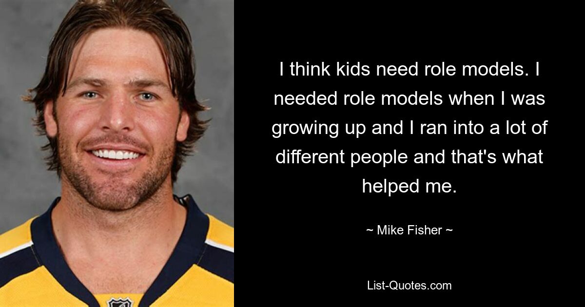 I think kids need role models. I needed role models when I was growing up and I ran into a lot of different people and that's what helped me. — © Mike Fisher