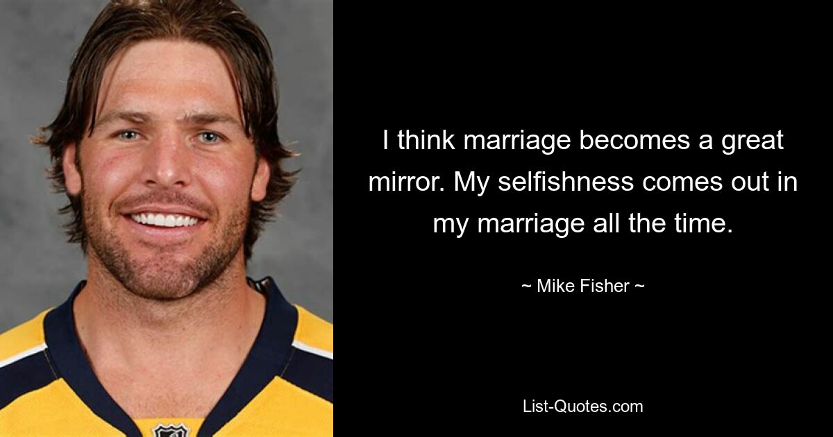 I think marriage becomes a great mirror. My selfishness comes out in my marriage all the time. — © Mike Fisher