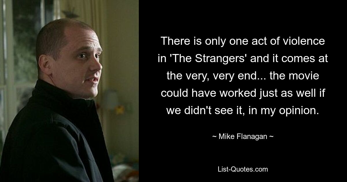 There is only one act of violence in 'The Strangers' and it comes at the very, very end... the movie could have worked just as well if we didn't see it, in my opinion. — © Mike Flanagan