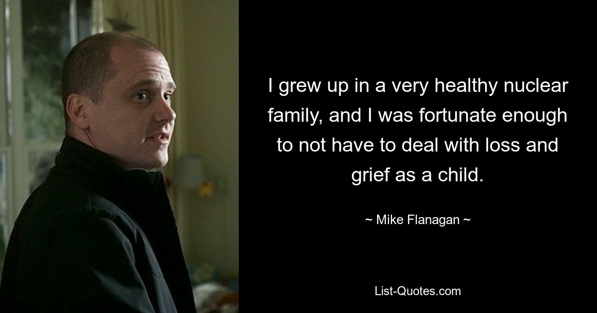 I grew up in a very healthy nuclear family, and I was fortunate enough to not have to deal with loss and grief as a child. — © Mike Flanagan