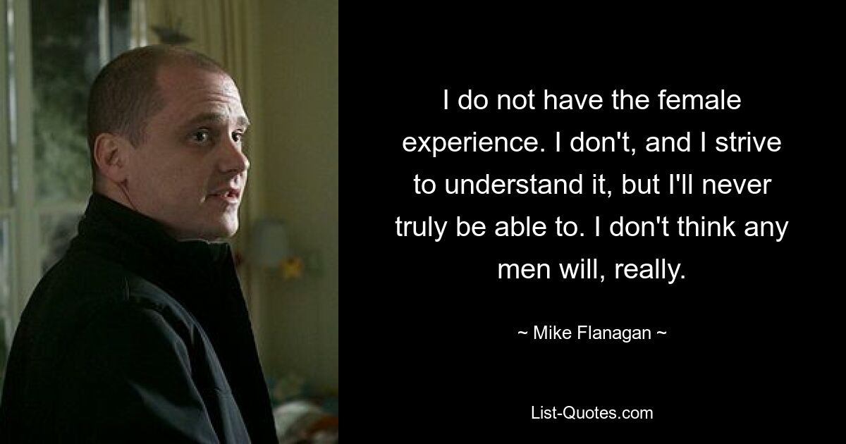 I do not have the female experience. I don't, and I strive to understand it, but I'll never truly be able to. I don't think any men will, really. — © Mike Flanagan