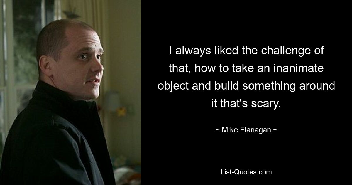 I always liked the challenge of that, how to take an inanimate object and build something around it that's scary. — © Mike Flanagan