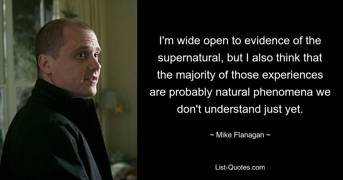 I'm wide open to evidence of the supernatural, but I also think that the majority of those experiences are probably natural phenomena we don't understand just yet. — © Mike Flanagan