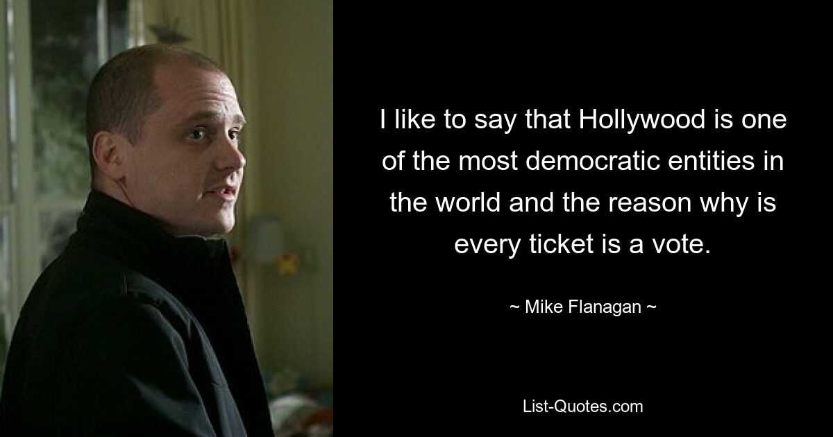 I like to say that Hollywood is one of the most democratic entities in the world and the reason why is every ticket is a vote. — © Mike Flanagan