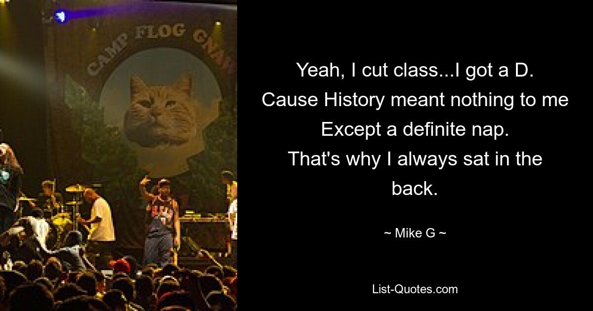 Yeah, I cut class...I got a D.
Cause History meant nothing to me
Except a definite nap.
That's why I always sat in the back. — © Mike G