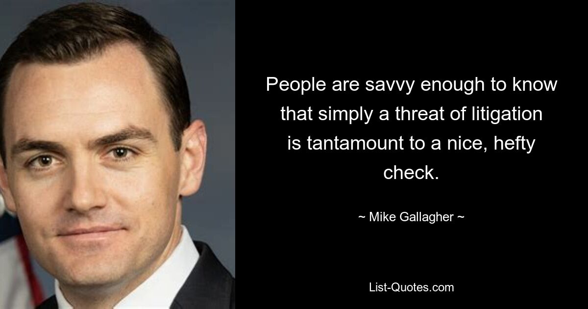 People are savvy enough to know that simply a threat of litigation is tantamount to a nice, hefty check. — © Mike Gallagher