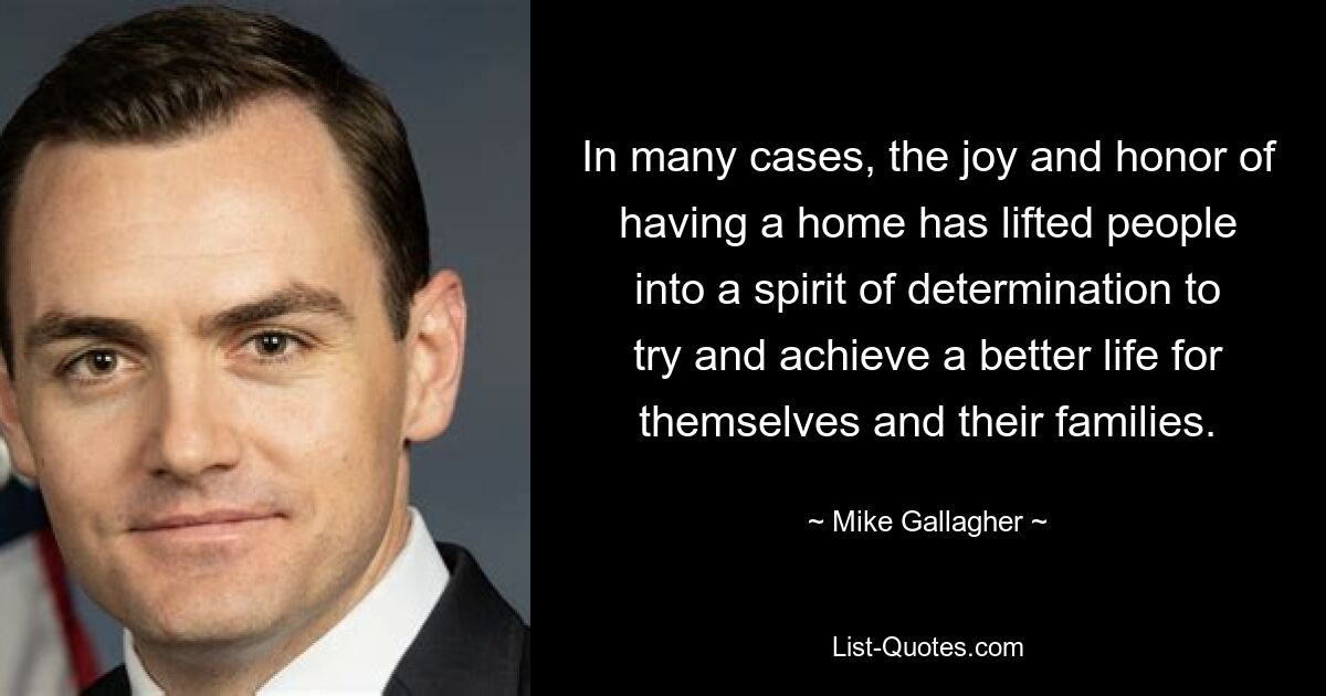 In many cases, the joy and honor of having a home has lifted people into a spirit of determination to try and achieve a better life for themselves and their families. — © Mike Gallagher