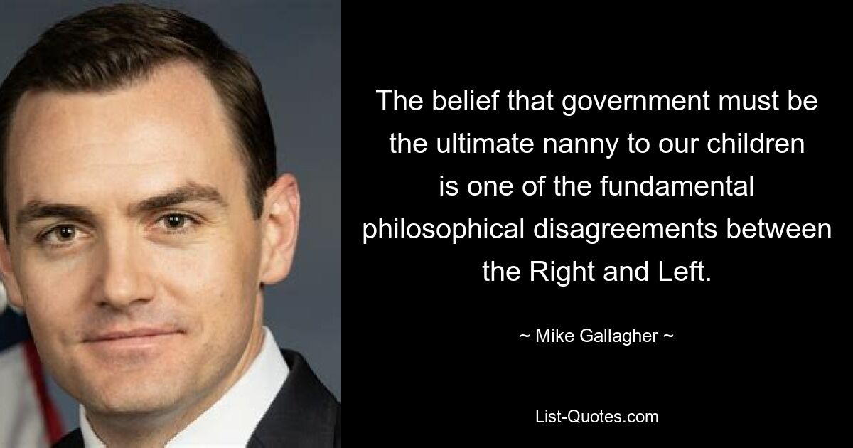 The belief that government must be the ultimate nanny to our children is one of the fundamental philosophical disagreements between the Right and Left. — © Mike Gallagher