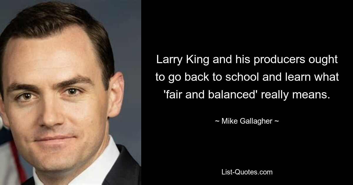 Larry King and his producers ought to go back to school and learn what 'fair and balanced' really means. — © Mike Gallagher