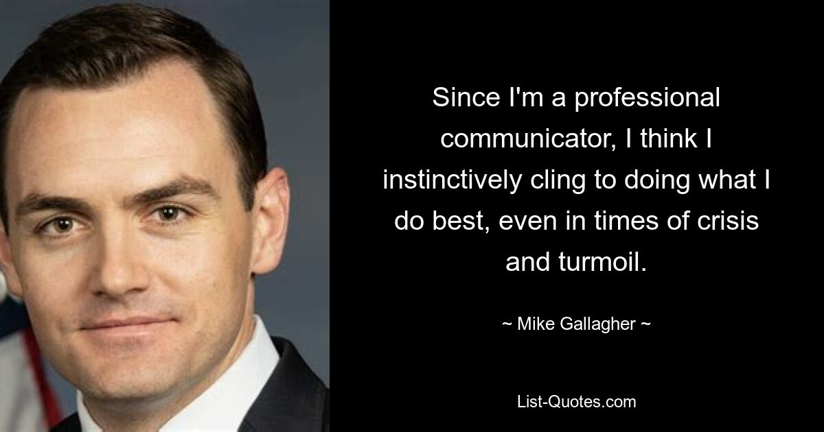 Since I'm a professional communicator, I think I instinctively cling to doing what I do best, even in times of crisis and turmoil. — © Mike Gallagher