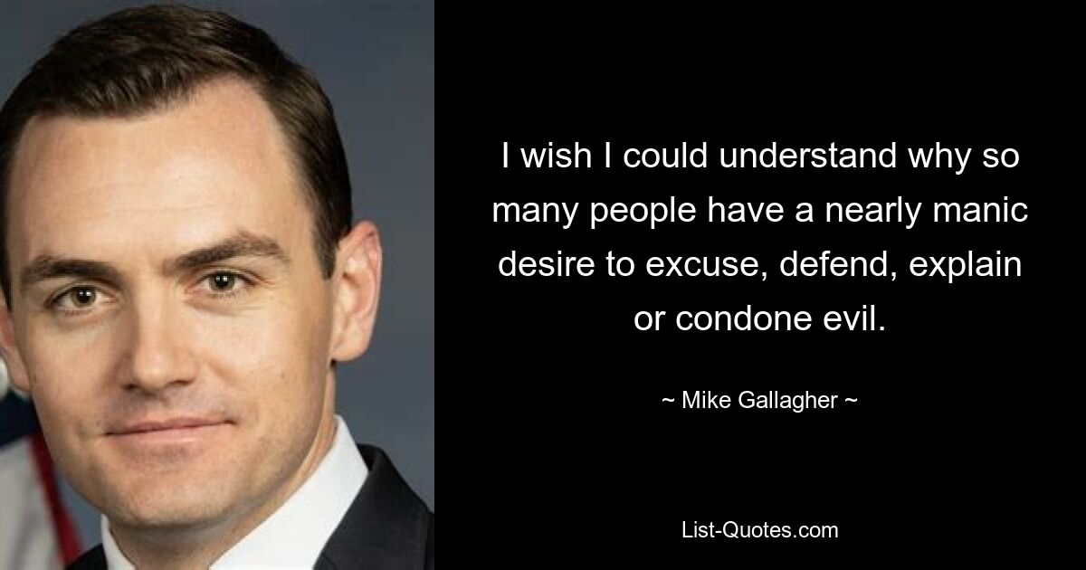 I wish I could understand why so many people have a nearly manic desire to excuse, defend, explain or condone evil. — © Mike Gallagher