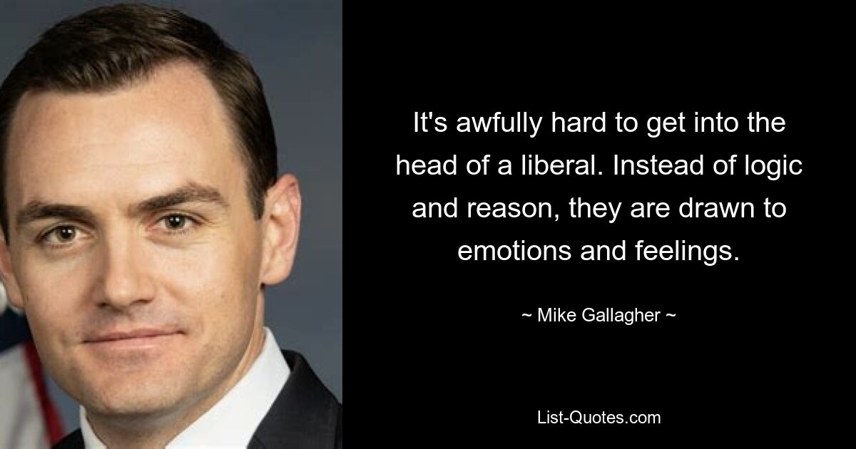 It's awfully hard to get into the head of a liberal. Instead of logic and reason, they are drawn to emotions and feelings. — © Mike Gallagher