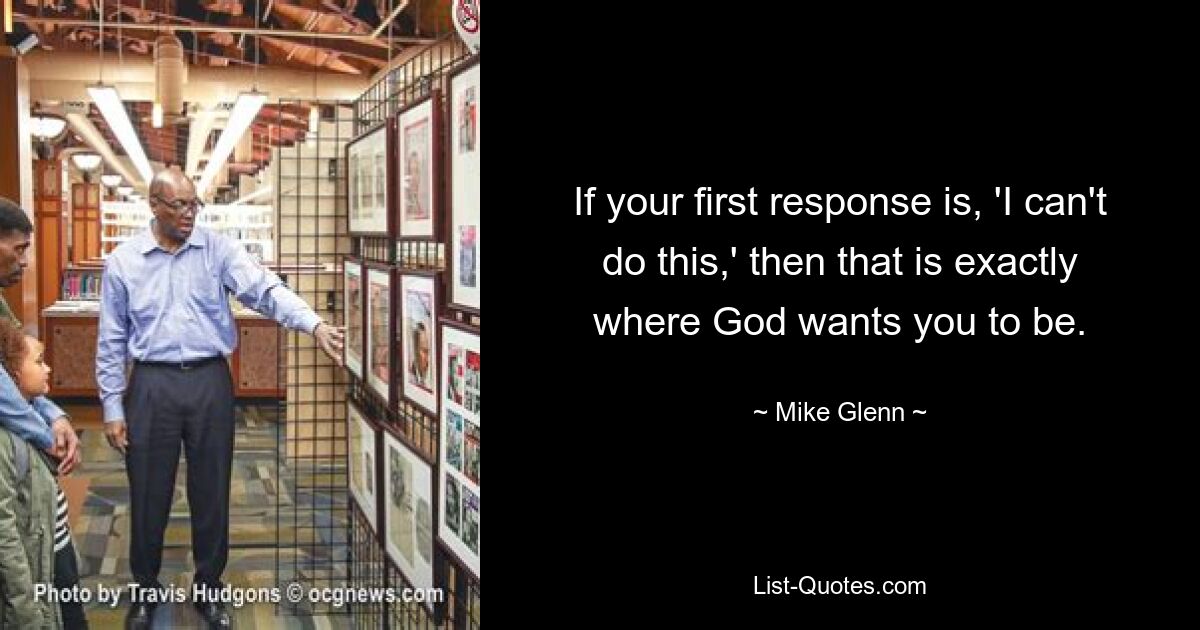 If your first response is, 'I can't do this,' then that is exactly where God wants you to be. — © Mike Glenn