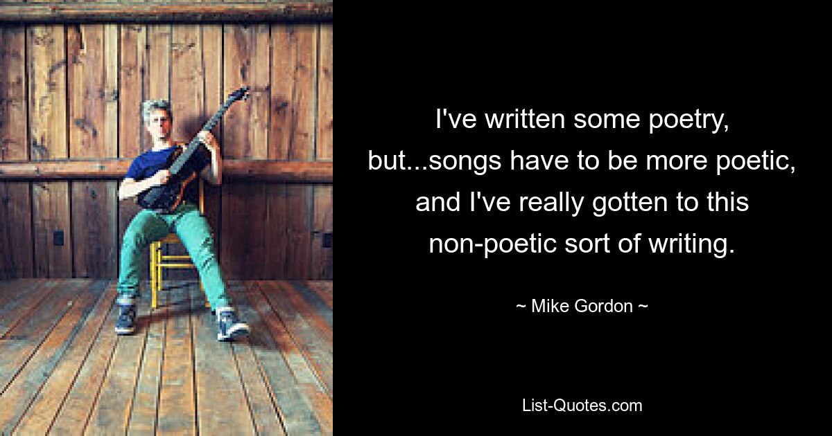 I've written some poetry, but...songs have to be more poetic, and I've really gotten to this non-poetic sort of writing. — © Mike Gordon