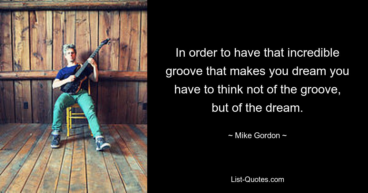 In order to have that incredible groove that makes you dream you have to think not of the groove, but of the dream. — © Mike Gordon