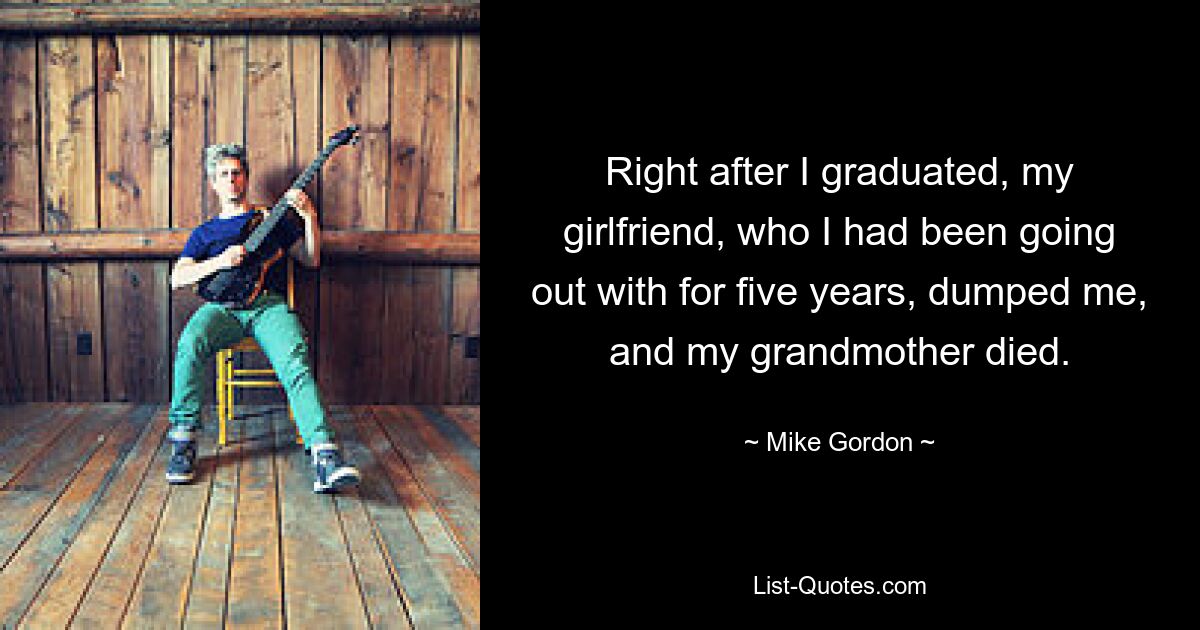 Right after I graduated, my girlfriend, who I had been going out with for five years, dumped me, and my grandmother died. — © Mike Gordon