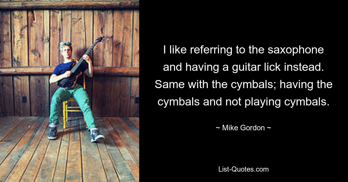 I like referring to the saxophone and having a guitar lick instead. Same with the cymbals; having the cymbals and not playing cymbals. — © Mike Gordon