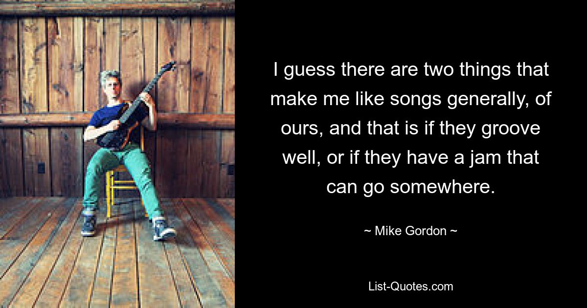 I guess there are two things that make me like songs generally, of ours, and that is if they groove well, or if they have a jam that can go somewhere. — © Mike Gordon