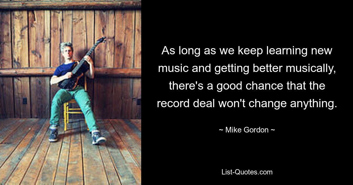 As long as we keep learning new music and getting better musically, there's a good chance that the record deal won't change anything. — © Mike Gordon