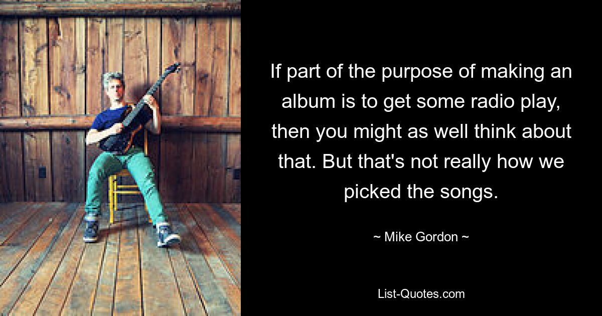 If part of the purpose of making an album is to get some radio play, then you might as well think about that. But that's not really how we picked the songs. — © Mike Gordon