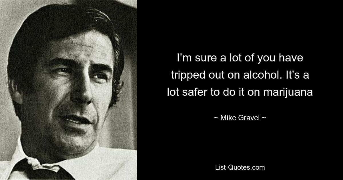 I’m sure a lot of you have tripped out on alcohol. It’s a lot safer to do it on marijuana — © Mike Gravel