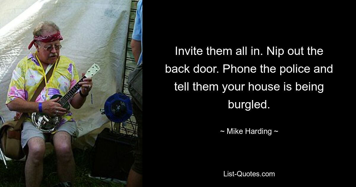 Invite them all in. Nip out the back door. Phone the police and tell them your house is being burgled. — © Mike Harding