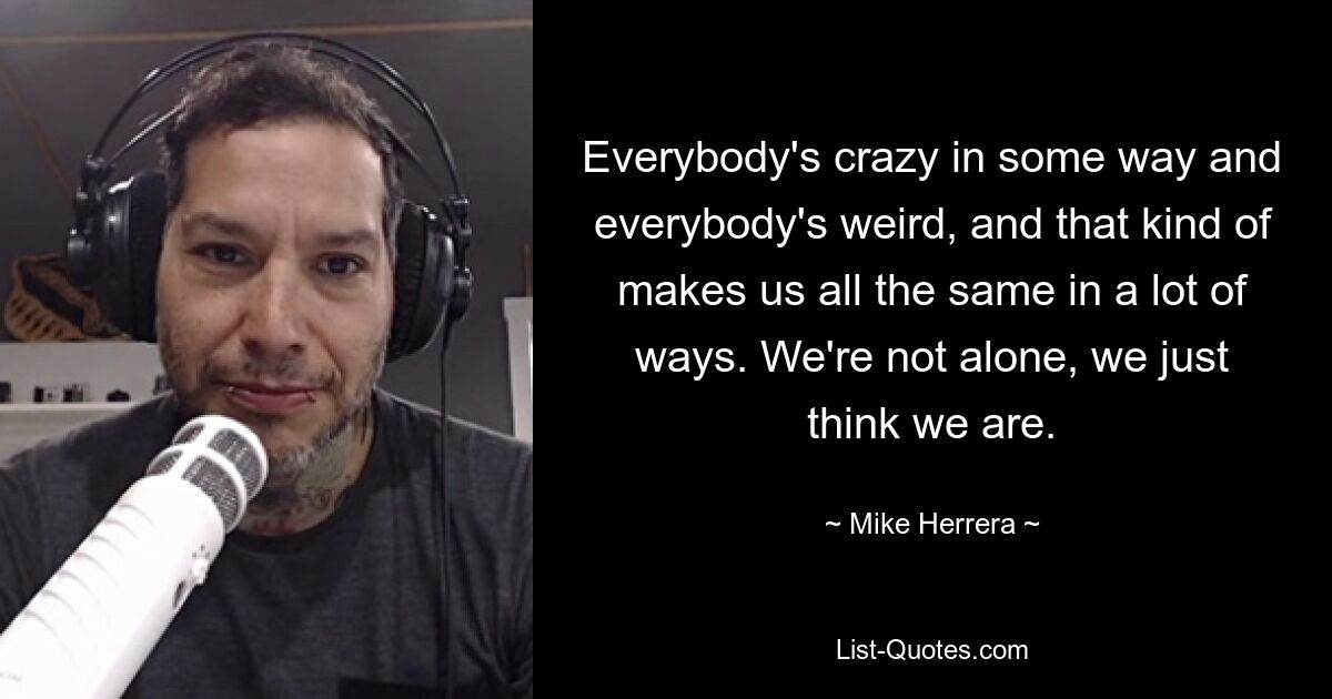 Everybody's crazy in some way and everybody's weird, and that kind of makes us all the same in a lot of ways. We're not alone, we just think we are. — © Mike Herrera