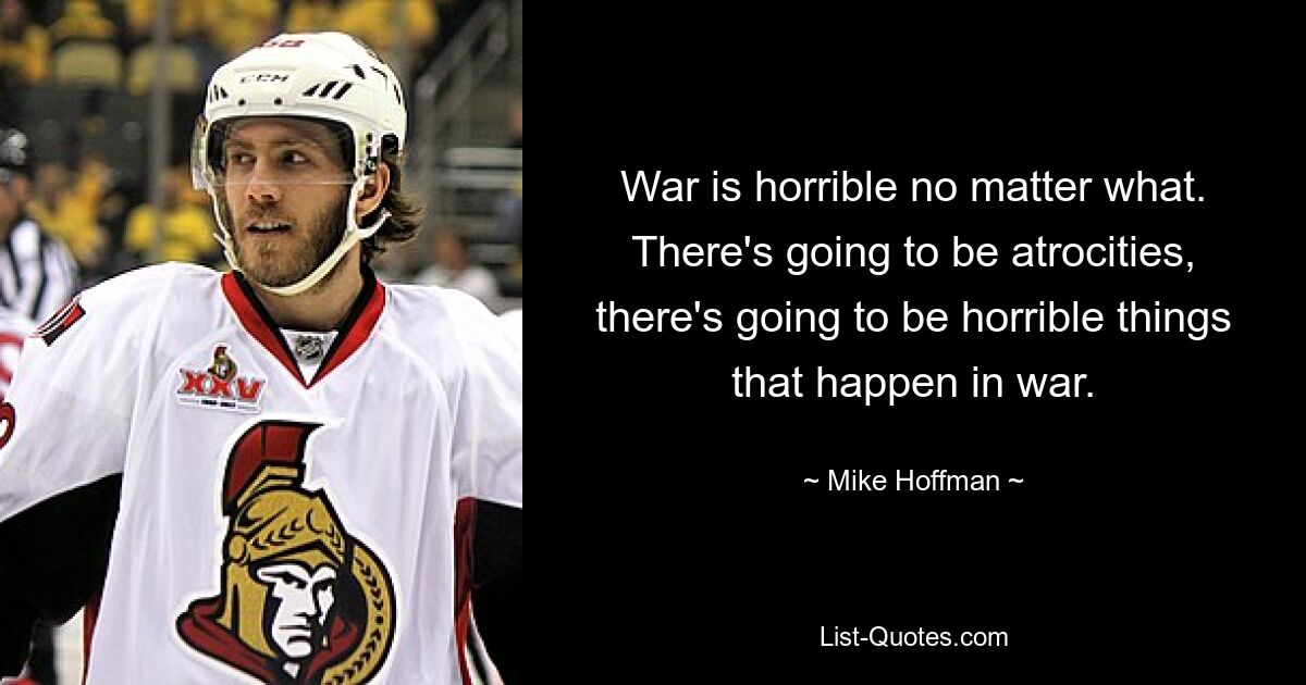 War is horrible no matter what. There's going to be atrocities, there's going to be horrible things that happen in war. — © Mike Hoffman