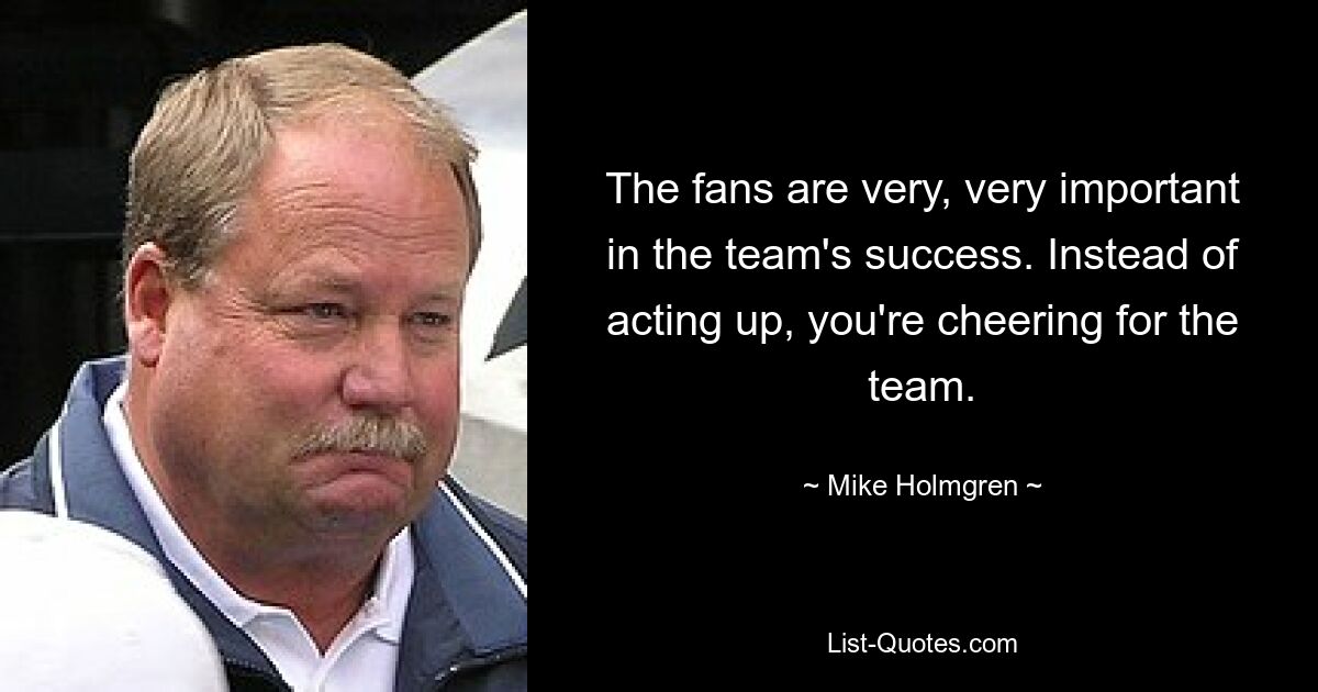 The fans are very, very important in the team's success. Instead of acting up, you're cheering for the team. — © Mike Holmgren