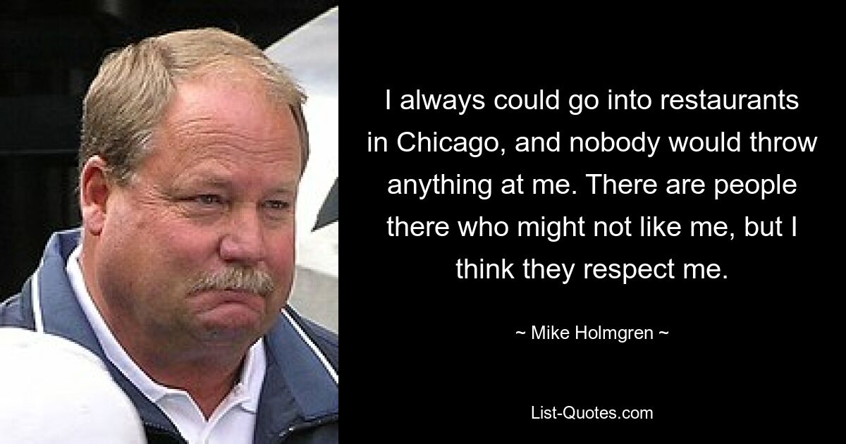 I always could go into restaurants in Chicago, and nobody would throw anything at me. There are people there who might not like me, but I think they respect me. — © Mike Holmgren