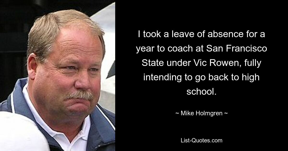 I took a leave of absence for a year to coach at San Francisco State under Vic Rowen, fully intending to go back to high school. — © Mike Holmgren