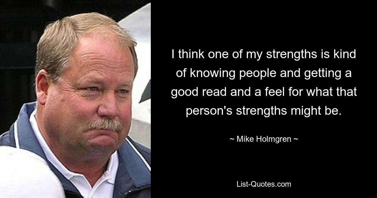 I think one of my strengths is kind of knowing people and getting a good read and a feel for what that person's strengths might be. — © Mike Holmgren