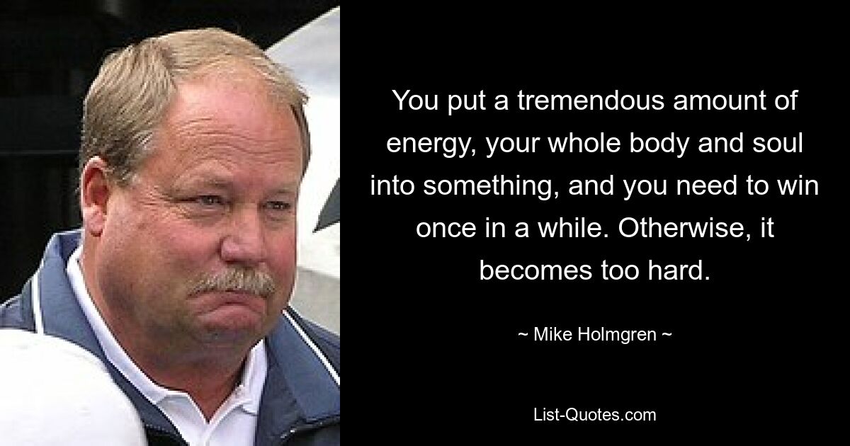 You put a tremendous amount of energy, your whole body and soul into something, and you need to win once in a while. Otherwise, it becomes too hard. — © Mike Holmgren