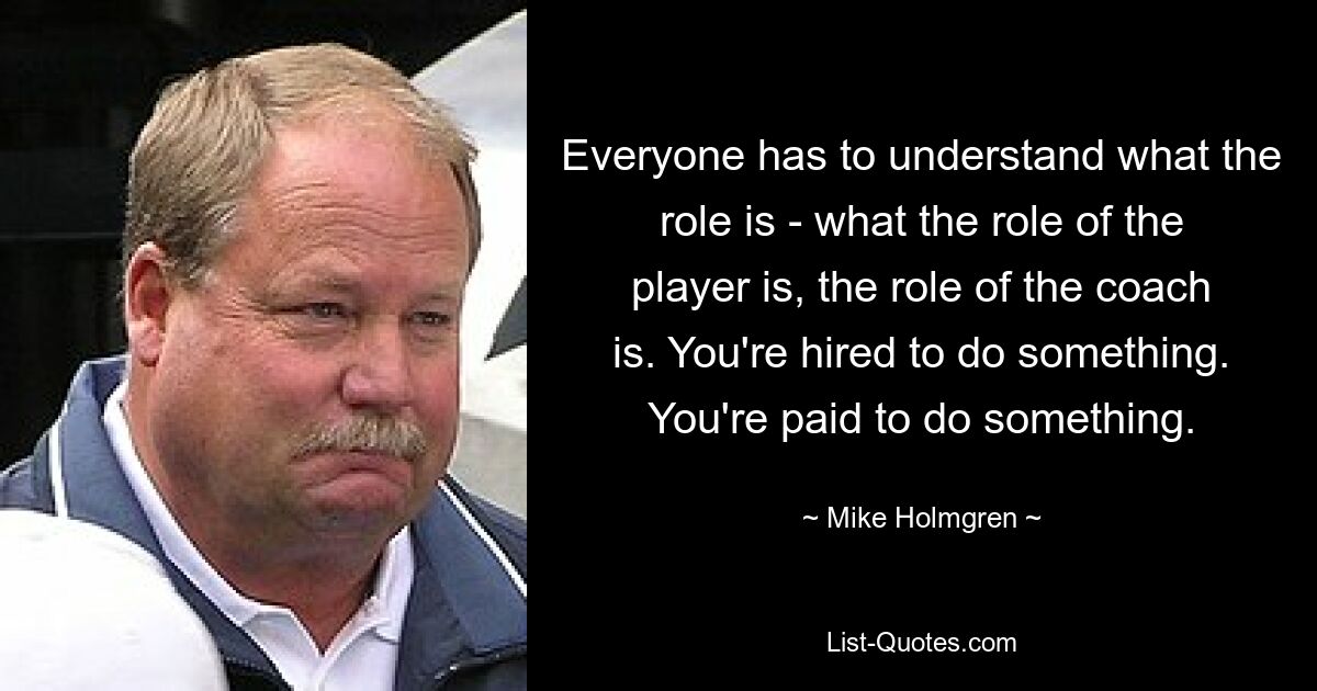 Jeder muss verstehen, was die Rolle ist – was die Rolle des Spielers ist, die Rolle des Trainers. Sie werden angeheuert, um etwas zu tun. Man wird dafür bezahlt, etwas zu tun. — © Mike Holmgren 