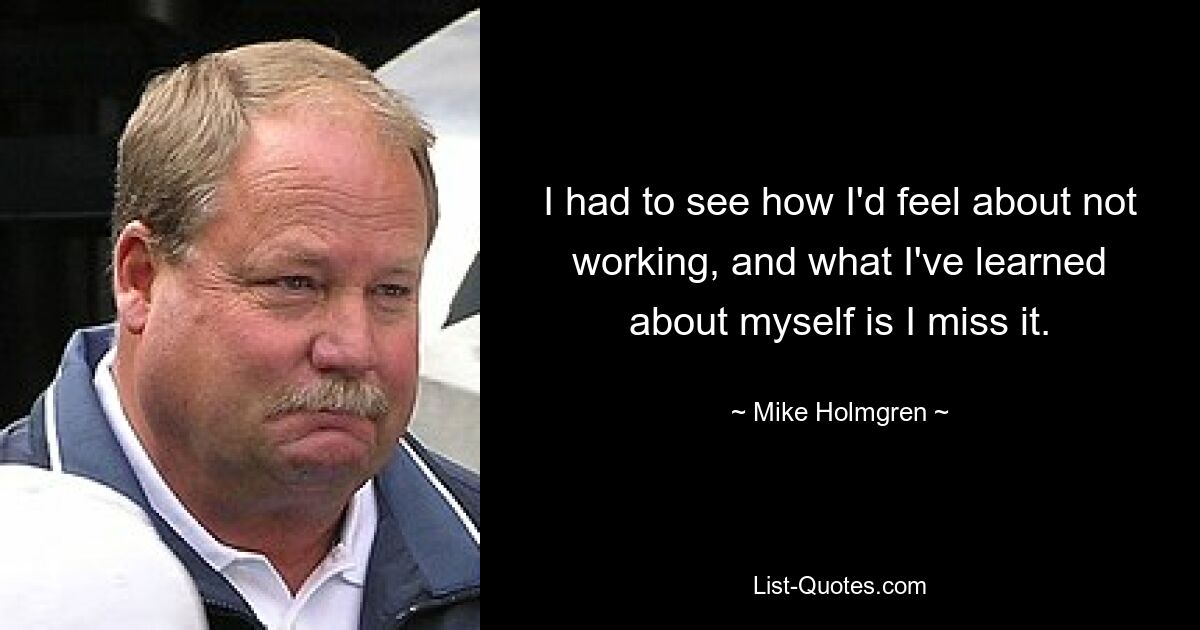 I had to see how I'd feel about not working, and what I've learned about myself is I miss it. — © Mike Holmgren