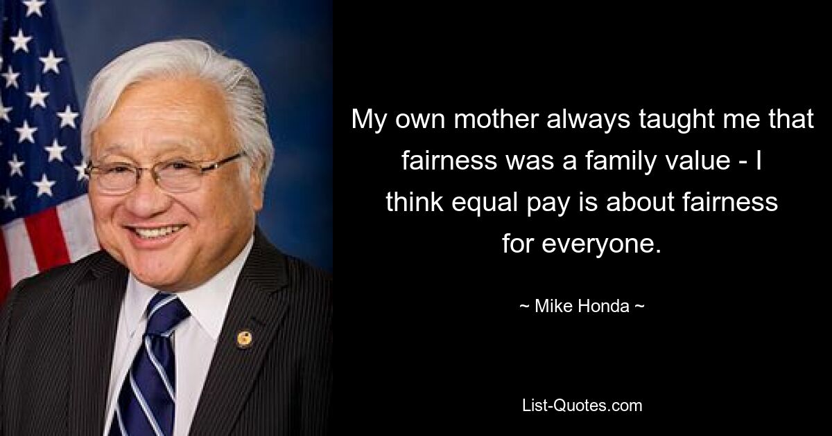 My own mother always taught me that fairness was a family value - I think equal pay is about fairness for everyone. — © Mike Honda