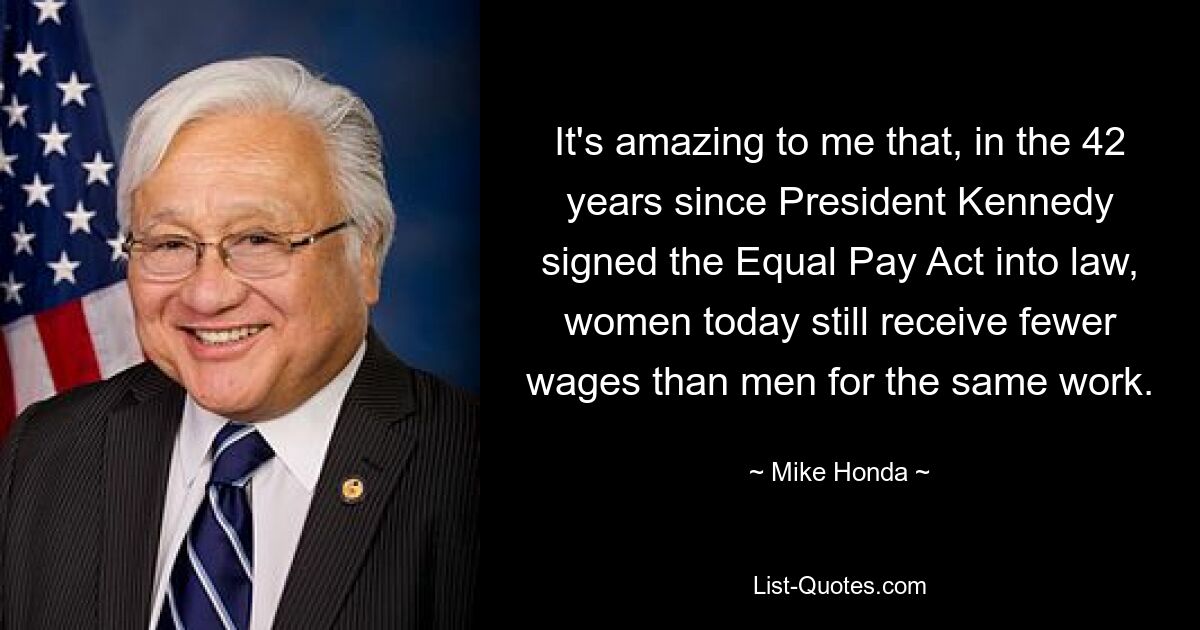 It's amazing to me that, in the 42 years since President Kennedy signed the Equal Pay Act into law, women today still receive fewer wages than men for the same work. — © Mike Honda