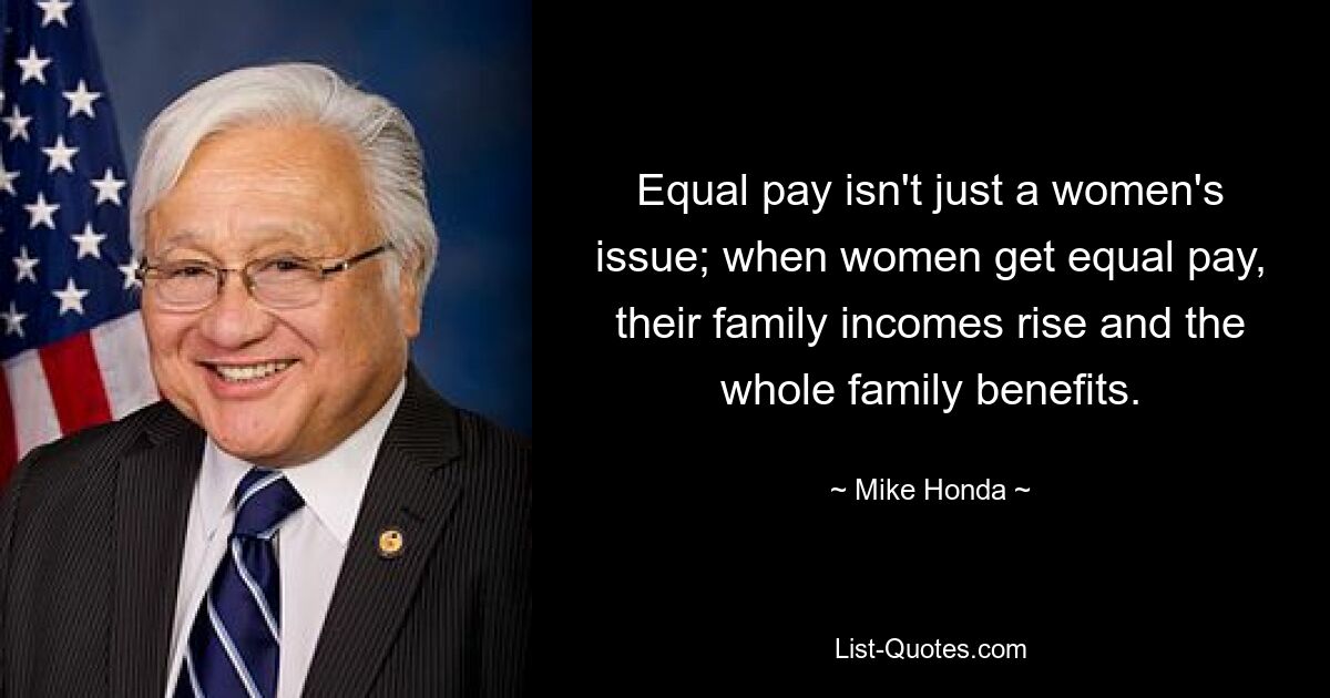 Equal pay isn't just a women's issue; when women get equal pay, their family incomes rise and the whole family benefits. — © Mike Honda