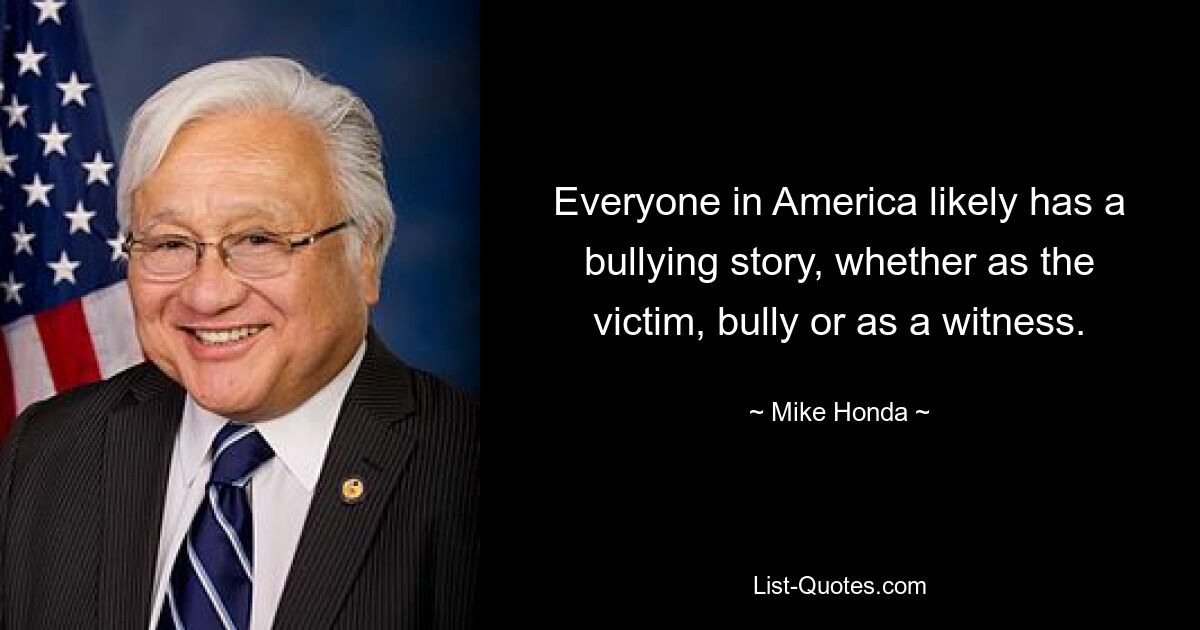 Everyone in America likely has a bullying story, whether as the victim, bully or as a witness. — © Mike Honda