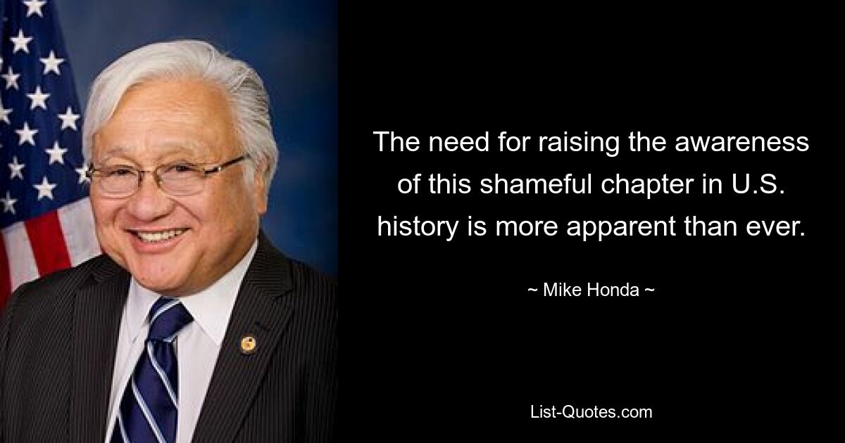 The need for raising the awareness of this shameful chapter in U.S. history is more apparent than ever. — © Mike Honda