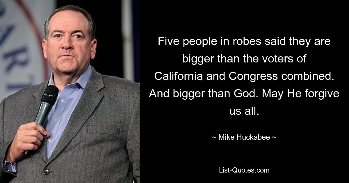 Five people in robes said they are bigger than the voters of California and Congress combined. And bigger than God. May He forgive us all. — © Mike Huckabee