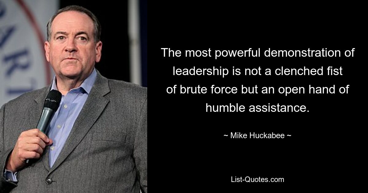 The most powerful demonstration of leadership is not a clenched fist of brute force but an open hand of humble assistance. — © Mike Huckabee