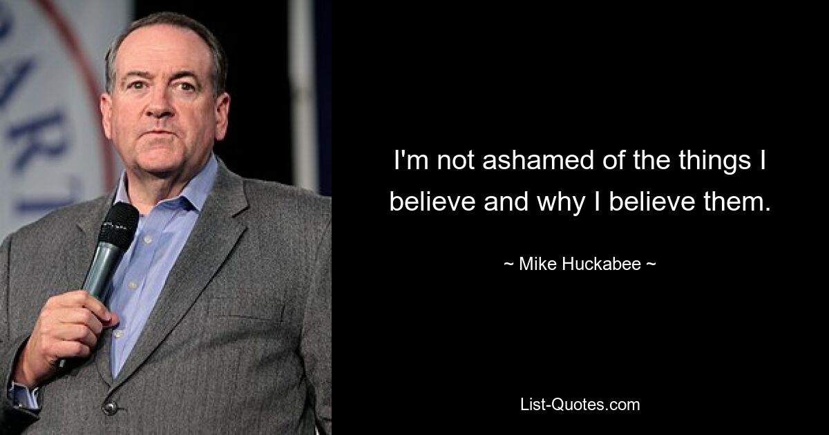 I'm not ashamed of the things I believe and why I believe them. — © Mike Huckabee