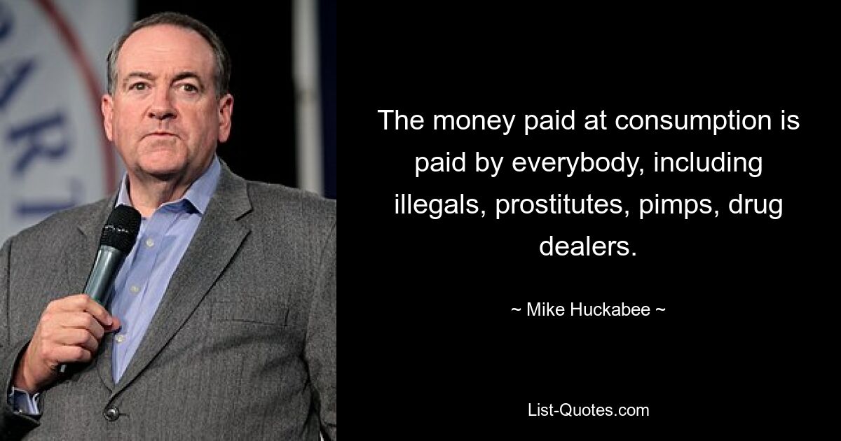 The money paid at consumption is paid by everybody, including illegals, prostitutes, pimps, drug dealers. — © Mike Huckabee