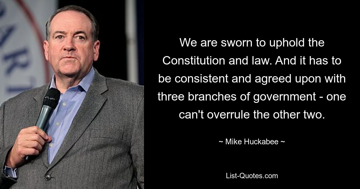 We are sworn to uphold the Constitution and law. And it has to be consistent and agreed upon with three branches of government - one can't overrule the other two. — © Mike Huckabee