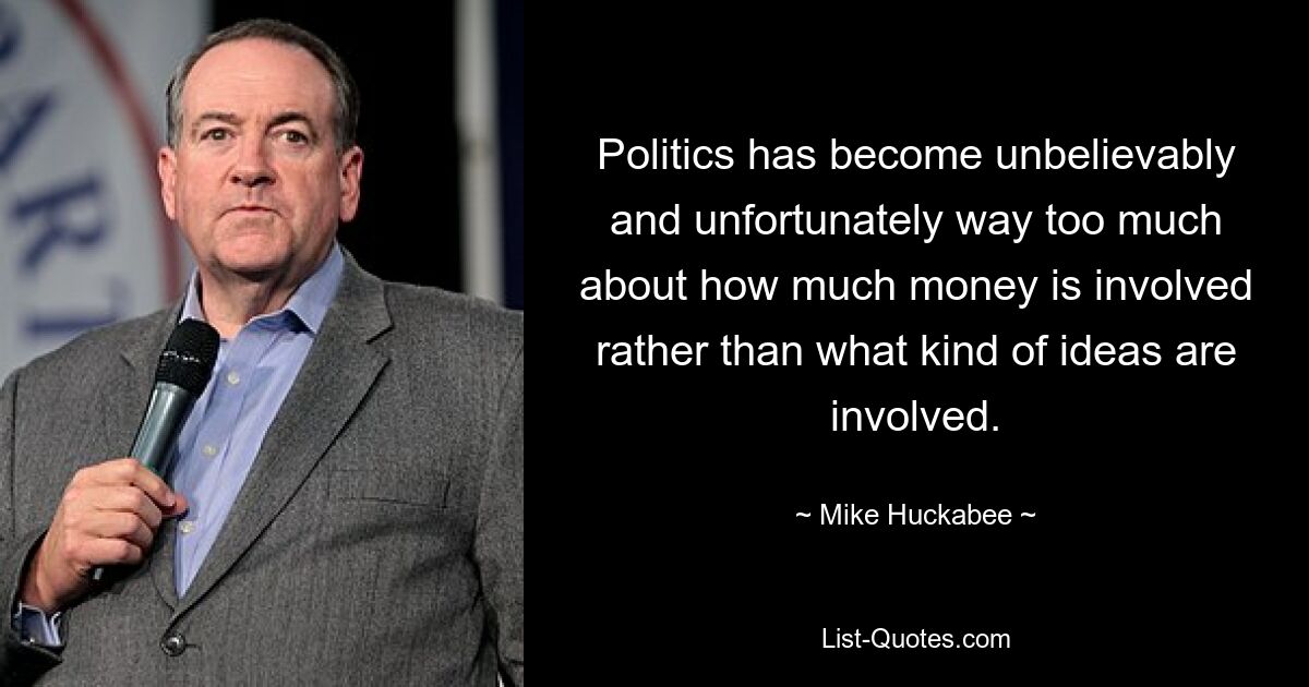 Politics has become unbelievably and unfortunately way too much about how much money is involved rather than what kind of ideas are involved. — © Mike Huckabee