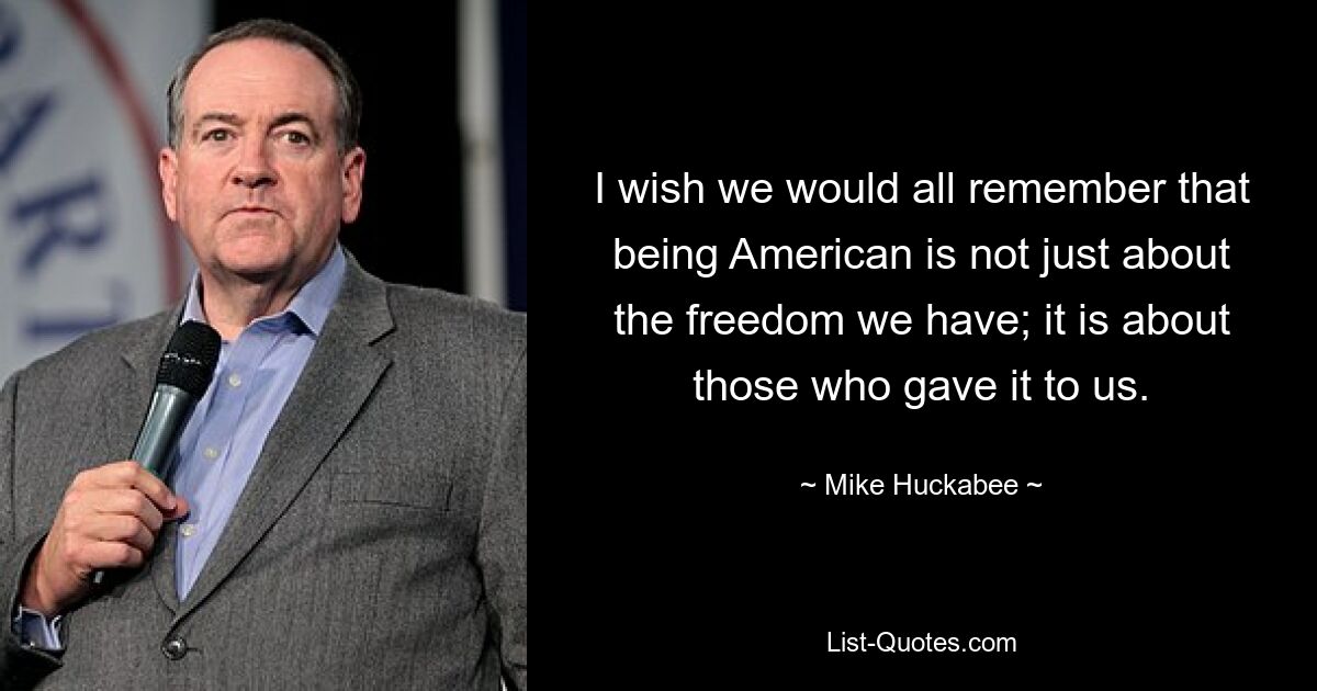 I wish we would all remember that being American is not just about the freedom we have; it is about those who gave it to us. — © Mike Huckabee